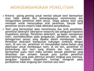  Kriteria paling penting untuk menilai sebuah teori bermanfaat
atau tidak adalah dari kemampuannya menstimulasi dan
mengarahkan penelitian lebih lanjut. Tanpa adanya teori yang
memadai untuk menunjukkan arah penelitian, banyak hasil
penelitian secara empiris tidak diketahui penyebabnya.
 Teori yang bermanfaat akan menstimulus dua jenis penelitian:
penelitian deskriptif (desriptive research) dan pengujian hipotesis
(hypothesis testing). Penelitian deskriptif, yg dapat memperluas
teori, menitikberatkan pada pengukuran, pemberian label, dan
kateegorisasi satuan yang dipakai dalam membangun teori.
Penelitian deskriptif mempunyai hubungan simbiosis dengan
teori. Di satu sisi, penelitian ini menyediakan bahan-bahan yang
diperlukan untuk membangun teori, di sisi lain, penelitian ini
berkembang dari teori yang dinamis dan luas. Semakin
bermanfaat suatu teori maka semakin banyak penelitian yang
dihasilkan dan semakin banyak pula jumlah penelitian
deskriptifnya yang pada akhirnya semakin lengkap pula teorinya.
pengujian hipotesis (hypothesis testing) mengarah pada
pembuktian tidak langsung dari manfaat satu teori
 