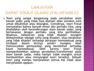  Teori yang sangat bergantung pada perubahan alam
bawah sadar yang tidak bisa diamati akan semakin sulit
untuk dibuktikan atau disangkal. Contohnya, teori Freud
menyatakan bahwa banyak emosi dan perilaku kita, yang
disebabkan oleh kecenderungan alam bawah sadar, yang
berlawanan dengan perilaku yang kita perlihatkan.
Misalnya, kebencian yang tidak disadari mungkin
diekspresikan sebagai cinta yang disadari, atau ketakutan
yang tidak disadari terhadap perasaan homoseksual yang
terdapat dalam dirinya sendiri mungkin akan
memunculkan permusuhan yang berlebihan terhadap
kaum homoseksual. Oleh karena teori Freud
memperbolehkan adanya perubahan/transformasi pada
alam bawah sadar, maka hampir tidak mungkin untuk
membuktikan atau menyangkal teori tersebut. Sebuah
teori yang mampu menjelaskan semua hal tidak akan
menjelaskan apapun.
 