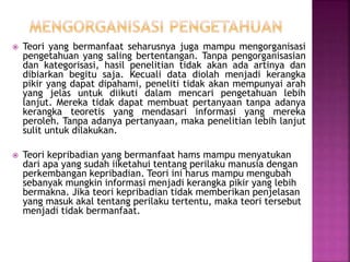  Teori yang bermanfaat seharusnya juga mampu mengorganisasi
pengetahuan yang saling bertentangan. Tanpa pengorganisasian
dan kategorisasi, hasil penelitian tidak akan ada artinya dan
dibiarkan begitu saja. Kecuali data diolah menjadi kerangka
pikir yang dapat dipahami, peneliti tidak akan mempunyai arah
yang jelas untuk diikuti dalam mencari pengetahuan lebih
lanjut. Mereka tidak dapat membuat pertanyaan tanpa adanya
kerangka teoretis yang mendasari informasi yang mereka
peroleh. Tanpa adanya pertanyaan, maka penelitian lebih lanjut
sulit untuk dilakukan.
 Teori kepribadian yang bermanfaat hams mampu menyatukan
dari apa yang sudah iiketahui tentang perilaku manusia dengan
perkembangan kepribadian. Teori ini harus mampu mengubah
sebanyak mungkin informasi menjadi kerangka pikir yang lebih
bermakna. Jika teori kepribadian tidak memberikan penjelasan
yang masuk akal tentang perilaku tertentu, maka teori tersebut
menjadi tidak bermanfaat.
 