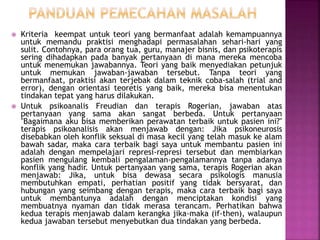  Kriteria keempat untuk teori yang bermanfaat adalah kemampuannya
untuk memandu praktisi menghadapi permasalahan sehari-hari yang
sulit. Contohnya, para orang tua, guru, manajer bisnis, dan psikoterapis
sering dihadapkan pada banyak pertanyaan di mana mereka mencoba
untuk menemukan jawabannya. Teori yang baik menyediakan petunjuk
untuk memukan jawaban-jawaban tersebut. Tanpa teori yang
bermanfaat, praktisi akan terjebak dalam teknik coba-salah (trial and
error), dengan orientasi teoretis yang baik, mereka bisa menentukan
tindakan tepat yang harus dilakukan.
 Untuk psikoanalis Freudian dan terapis Rogerian, jawaban atas
pertanyaan yang sama akan sangat berbeda. Untuk pertanyaan
"Bagaimana aku bisa memberikan perawatan terbaik untuk pasien ini?"
terapis psikoanalisis akan menjawab dengan: Jika psikoneurosis
disebabkan oleh konflik seksual di masa kecil yang telah masuk ke alam
bawah sadar, maka cara terbaik bagi saya untuk membantu pasien ini
adalah dengan mempelajari represi-represi tersebut dan membiarkan
pasien mengulang kembali pengalaman-pengalamannya tanpa adanya
konflik yang hadir. Untuk pertanyaan yang sama, terapis Rogerian akan
menjawab: Jika, untuk bisa dewasa secara psikologis manusia
membutuhkan empati, perhatian positif yang tidak bersyarat, dan
hubungan yang seimbang dengan terapis, maka cara terbaik bagi saya
untuk membantunya adalah dengan menciptakan kondisi yang
membuatnya nyaman dan tidak merasa terancam. Perhatikan bahwa
kedua terapis menjawab dalam kerangka jika-maka (if-then), walaupun
kedua jawaban tersebut menyebutkan dua tindakan yang berbeda.
 