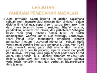  Juga termasuk dalam kriteria ini adalah bagaimana
sebuah teori menstimulasi gagasan dan tindakan dalam
disiplin ilmu lainnya, seperti seni, sastra (termasuk film
dan drama televisi), hukum, sosiologi, filsafat, agama,
pendidikan, administrasi bisnis, dan psikoterapi.Sebagian
besar teori yang dibahas dalam buku ini sudah
memengaruhi wilayah lain di luar psikologi. Contohnya,
teari Freud telah mendorong penelitian tentang
pemulihan ingatan (recovered memories), sebuah topik
yang sangat penting bagi para pengacara. Juga, teori Carl
Jung menarik minat para ahli agama dan merebut
perhatian para penulis populer, seperti Joseph Campbell
dan lainnya. Hal yang sama juga terjadi pada teori Alfred
Adler, Erik Erikson, B. F. Skinner, Abraham Maslow, Carl
Rogers, Rollo May, dan teoretikus kepribadian lainnya
yang telah menarik minat dan perhatian bidang-bidang
ilmu lainnya.
 