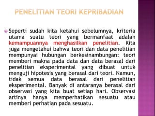  Seperti sudah kita ketahui sebelumnya, kriteria
utama suatu teori yang bermanfaat adalah
kemampuannya menghasilkan penelitian. Kita
juga mengetahui bahwa teori dan data penelitian
mempunyai hubungan berkesinambungan: teori
memberi makna pada data dan data berasal dari
penelitian eksperimental yang dibuat untuk
menguji hipotesis yang berasal dari teori. Namun,
tidak semua data berasal dari penelitian
eksperimental. Banyak di antaranya berasal dari
observasi yang kita buat setiap hari. Observasi
artinya hanya memperhatikan sesuatu atau
memberi perhatian pada sesuatu.
 