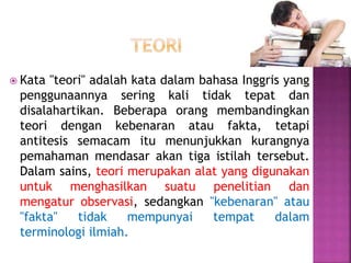  Kata "teori" adalah kata dalam bahasa Inggris yang
penggunaannya sering kali tidak tepat dan
disalahartikan. Beberapa orang membandingkan
teori dengan kebenaran atau fakta, tetapi
antitesis semacam itu menunjukkan kurangnya
pemahaman mendasar akan tiga istilah tersebut.
Dalam sains, teori merupakan alat yang digunakan
untuk menghasilkan suatu penelitian dan
mengatur observasi, sedangkan "kebenaran" atau
"fakta" tidak mempunyai tempat dalam
terminologi ilmiah.
 