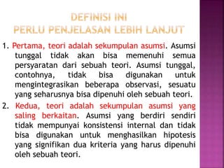 1. Pertama, teori adalah sekumpulan asumsi. Asumsi
tunggal tidak akan bisa memenuhi semua
persyaratan dari sebuah teori. Asumsi tunggal,
contohnya, tidak bisa digunakan untuk
mengintegrasikan beberapa observasi, sesuatu
yang seharusnya bisa dipenuhi oleh sebuah teori.
2. Kedua, teori adalah sekumpulan asumsi yang
saling berkaitan. Asumsi yang berdiri sendiri
tidak mempunyai konsistensi internal dan tidak
bisa digunakan untuk menghasilkan hipotesis
yang signifikan dua kriteria yang harus dipenuhi
oleh sebuah teori.
 