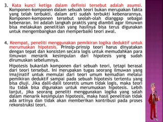 3. Kata kunci ketiga dalam definisi tersebut adalah asumsi.
Komponen-komponen dalam sebuah teori bukan merupakan fakta
yang telah terbukti, dalam arti sudah terbukti kebenarannya.
Komponen-komponen tersebut seolah-olah dianggap sebagai
kebenaran. Ini adalah langkah praktis yang diambil agar ilmuwan
bisa melakukan penelitian yang hasilnya bisa terus digunakan
untuk mengembangkan dan memperbaiki teori awal.
4. Keempat, peneliti menggunakan pemikiran logika deduktif untuk
merumuskan hipotesis. Prinsip-prinsip teori harus dinyatakan
dengan tepat dan konsisten secara logis untuk memudahkan para
ilmuwan menarik kesimpulan dari hipotesis yang sudah
dirumuskan sebelumnya.
Hipotesis bukanlah komponen dari sebuah teori, tetapi berasal
dari teori tersebut. Ini merupakan tugas seorang ilmuwan yang
imajinatif untuk memulai dari teori umum kemudian melalui
pemikiran deduktif sampai pada sebuah hipotesis tertentu yang
bisa diuji. Jika dalil-dalil teoretis umum tidak logis, maka teori
itu tidak bisa digunakan untuk merumuskan hipotesis. Lebih
lanjut, jika seorang peneliti menggunakan logika yang salah
dalam menarik kesimpulan hipotesis, maka hasil penelitian tidak
ada artinya dan tidak akan memberikan kontribusi pada proses
rekonstruksi teori.
 