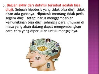 5. Bagian akhir dari definisi tersebut adalah bisa
diuji. Sebuah hipotesis yang tidak bisa diuji tidak
akan ada gunanya. Hipotesis memang tidak perlu
segera diuji, tetapi harus menggambarkan
kemungkinan bisa diuji sehingga para ilmuwan di
masa yang akan datang dapat mengembangkan
cara-cara yang diperlukan untuk mengujinya.
 