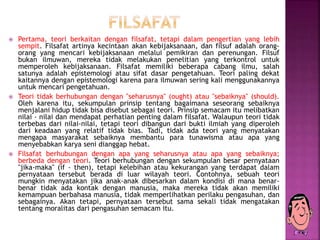  Pertama, teori berkaitan dengan filsafat, tetapi dalam pengertian yang lebih
sempit. Filsafat artinya kecintaan akan kebijaksanaan, dan filsuf adalah orang-
orang yang mencari kebijaksanaan melalui pemikiran dan perenungan. Filsuf
bukan ilmuwan, mereka tidak melakukan penelitian yang terkontrol untuk
memperoleh kebijaksanaan. Filsafat memiliki beberapa cabang ilmu, salah
satunya adalah epistemologi atau sifat dasar pengetahuan. Teori paling dekat
kaitannya dengan epistemologi karena para ilmuwan sering kali menggunakannya
untuk mencari pengetahuan.
 Teori tidak berhubungan dengan "seharusnya" (ought) atau "sebaiknya" (should).
Oleh karena itu, sekumpulan prinsip tentang bagaimana seseorang sebaiknya
menjalani hidup tidak bisa disebut sebagai teori. Prinsip semacam itu melibatkan
nilai - nilai dan mendapat perhatian penting dalam filsafat. Walaupun teori tidak
terbebas dari nilai-nilai, tetapi teori dibangun dari bukti ilmiah yang diperoleh
dari keadaan yang relatif tidak bias. Tadi, tidak ada teori yang menyatakan
mengapa masyarakat sebaiknya membantu para tunawisma atau apa yang
menyebabkan karya seni dianggap hebat.
 Filsafat berhubungan dengan apa yang seharusnya atau apa yang sebaiknya;
berbeda dengan teori. Teori berhubungan dengan sekumpulan besar pernyataan
"jika-maka" (if - then), tetapi kelebihan atau kekurangan yang terdapat dalam
pernyataan tersebut berada di luar wilayah teori. Contohnya, sebuah teori
mungkin menyatakan jika anak-anak dibesarkan dalam kondisi di mana benar-
benar tidak ada kontak dengan manusia, maka mereka tidak akan memiliki
kemampuan berbahasa manusia, tidak memperlihatkan perilaku pengasuhan, dan
sebagainya. Akan tetapi, pernyataan tersebut sama sekali tidak mengatakan
tentang moralitas dari pengasuhan semacam itu.
 