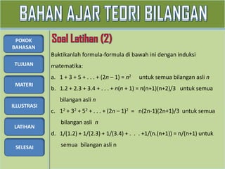 TUJUAN
MATERI
ILLUSTRASI
LATIHAN
SELESAI
POKOK
BAHASAN
Buktikanlah formula-formula di bawah ini dengan induksi
matematika:
a. 1 + 3 + 5 + . . . + (2n – 1) = n2 untuk semua bilangan asli n
b. 1.2 + 2.3 + 3.4 + . . . + n(n + 1) = n(n+1)(n+2)/3 untuk semua
bilangan asli n
c. 12 + 32 + 52 + . . . + (2n – 1)2 = n(2n-1)(2n+1)/3 untuk semua
bilangan asli n
d. 1/(1.2) + 1/(2.3) + 1/(3.4) + . . . +1/(n.(n+1)) = n/(n+1) untuk
semua bilangan asli n
 