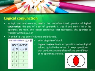 Logical conjunction
• In logic and mathematics, and is the truth-functional operator of logical
conjunction; the and of a set of operands is true if and only if all of its
operands are true. The logical connective that represents this operator is
typically written as ∧ or ⋅ .
• "A and B" is true only if A is true and B is true.
• Venn diagram of 𝐴 ∧ 𝐵
• Logical conjunction is an operation on two logical
values, typically the values of two propositions,
that produces a value of true if and only if both
of its operands are true.
 