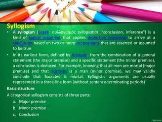 Syllogism
• A syllogism (Greek: συλλογισμός syllogismos, "conclusion, inference") is a
kind of logical argument that applies deductive reasoning to arrive at a
conclusion based on two or more propositions that are asserted or assumed
to be true
• In its earliest form, defined by Aristotle, from the combination of a general
statement (the major premise) and a specific statement (the minor premise),
a conclusion is deduced. For example, knowing that all men are mortal (major
premise) and that Socrates is a man (minor premise), we may validly
conclude that Socrates is mortal. Syllogistic arguments are usually
represented in a three-line form (without sentence-terminating periods)
Basic structure
A categorical syllogism consists of three parts:
a. Major premise
b. Minor premise
c. Conclusion
 