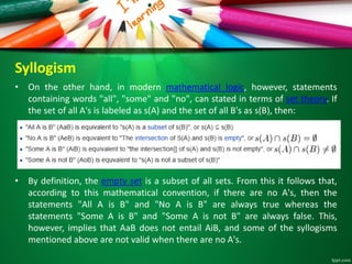 Syllogism
• On the other hand, in modern mathematical logic, however, statements
containing words "all", "some" and "no", can stated in terms of set theory. If
the set of all A's is labeled as s(A) and the set of all B's as s(B), then:
• By definition, the empty set is a subset of all sets. From this it follows that,
according to this mathematical convention, if there are no A's, then the
statements "All A is B" and "No A is B" are always true whereas the
statements "Some A is B" and "Some A is not B" are always false. This,
however, implies that AaB does not entail AiB, and some of the syllogisms
mentioned above are not valid when there are no A's.
 