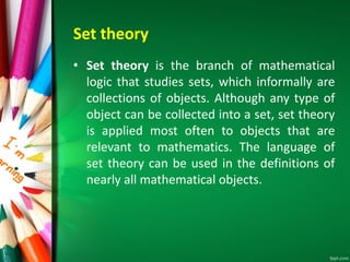 Set theory
• Set theory is the branch of mathematical
logic that studies sets, which informally are
collections of objects. Although any type of
object can be collected into a set, set theory
is applied most often to objects that are
relevant to mathematics. The language of
set theory can be used in the definitions of
nearly all mathematical objects.
 