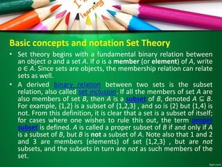 Basic concepts and notation Set Theory
• Set theory begins with a fundamental binary relation between
an object o and a set A. If o is a member (or element) of A, write
o ∈ A. Since sets are objects, the membership relation can relate
sets as well.
• A derived binary relation between two sets is the subset
relation, also called set inclusion. If all the members of set A are
also members of set B, then A is a subset of B, denoted A ⊆ B.
For example, {1,2} is a subset of {1,2,3} , and so is {2} but {1,4} is
not. From this definition, it is clear that a set is a subset of itself;
for cases where one wishes to rule this out, the term proper
subset is defined. A is called a proper subset of B if and only if A
is a subset of B, but B is not a subset of A. Note also that 1 and 2
and 3 are members (elements) of set {1,2,3} , but are not
subsets, and the subsets in turn are not as such members of the
set.
 