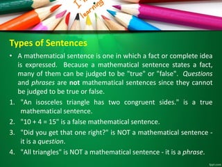 Types of Sentences
• A mathematical sentence is one in which a fact or complete idea
is expressed. Because a mathematical sentence states a fact,
many of them can be judged to be "true" or "false". Questions
and phrases are not mathematical sentences since they cannot
be judged to be true or false.
1. "An isosceles triangle has two congruent sides." is a true
mathematical sentence.
2. "10 + 4 = 15" is a false mathematical sentence.
3. "Did you get that one right?" is NOT a mathematical sentence -
it is a question.
4. "All triangles" is NOT a mathematical sentence - it is a phrase.
 