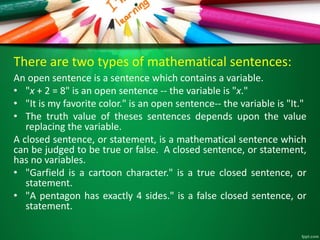 There are two types of mathematical sentences:
An open sentence is a sentence which contains a variable.
• "x + 2 = 8" is an open sentence -- the variable is "x."
• "It is my favorite color." is an open sentence-- the variable is "It."
• The truth value of theses sentences depends upon the value
replacing the variable.
A closed sentence, or statement, is a mathematical sentence which
can be judged to be true or false. A closed sentence, or statement,
has no variables.
• "Garfield is a cartoon character." is a true closed sentence, or
statement.
• "A pentagon has exactly 4 sides." is a false closed sentence, or
statement.
 