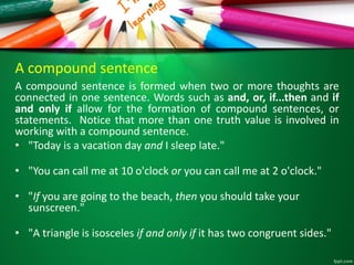 A compound sentence
A compound sentence is formed when two or more thoughts are
connected in one sentence. Words such as and, or, if...then and if
and only if allow for the formation of compound sentences, or
statements. Notice that more than one truth value is involved in
working with a compound sentence.
• "Today is a vacation day and I sleep late."
• "You can call me at 10 o'clock or you can call me at 2 o'clock."
• "If you are going to the beach, then you should take your
sunscreen."
• "A triangle is isosceles if and only if it has two congruent sides."
 