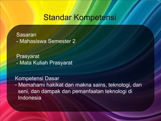 Standar Kompetensi
Prasyarat
- Mata Kuliah Prasyarat
Sasaran
- Mahasiswa Semester 2
Kompetensi Dasar
- Memahami hakikat dan makna sains, teknologi, dan
seni, dan dampak dan pemanfaatan teknologi di
Indonesia
 