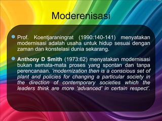 Moderenisasi
Prof. Koentjaraningrat (1990:140-141) menyatakan
modernisasi adalah usaha untuk hidup sesuai dengan
zaman dan konstelasi dunia sekarang.
Anthony D Smith (1973:62) menyatakan modernisasi
bukan semata-mata proses yang spontan dan tanpa
perencanaan. ‘modernization then is a conscious set of
plant and policies for changing a particular society in
the direction of contemporary societies which the
leaders think are more ‘advanced’ in certain respect’.
 