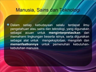 Manusia, Sains dan Teknologi
Dalam setiap kebudayaan selalu terdapat ilmu
pengetahuan atau sains dan teknologi, yang digunakan
sebagai acuan untuk menginterpretasikan dan
memahami lingkungan beserta isinya, serta digunakan
sebagai alat untuk mengeksploitasi, mengolah dan
memanfaatkannya untuk pemenuhan kebutuhan-
kebutuhan manusia.
 
