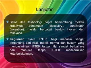 Lanjutan
Sains dan tekhnologi dapat berkembang melalui
kreativitas penemuan (discovery), penciptaan
(invention), melalui berbagai bentuk inovasi dan
rekayasa.
Kegunaan nyata IPTEK bagi manusia sangat
tergantung dari nilai, moral, norma dan hukum yang
mendasarinya. IPTEK tanpa nilai sangat berbahaya
dan manusia tanpa IPTEK mencermikan
keterbelakangan.
 