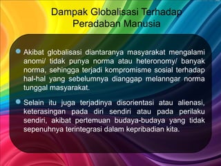 Dampak Globalisasi Terhadap
Peradaban Manusia
Akibat globalisasi diantaranya masyarakat mengalami
anomi/ tidak punya norma atau heteronomy/ banyak
norma, sehingga terjadi kompromisme sosial terhadap
hal-hal yang sebelumnya dianggap melanngar norma
tunggal masyarakat.
Selain itu juga terjadinya disorientasi atau alienasi,
keterasingan pada diri sendiri atau pada perilaku
sendiri, akibat pertemuan budaya-budaya yang tidak
sepenuhnya terintegrasi dalam kepribadian kita.
 
