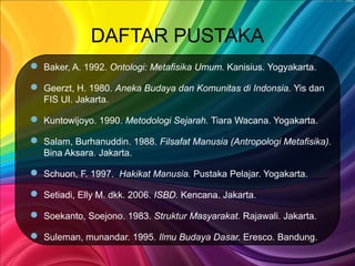 DAFTAR PUSTAKA
 Baker, A. 1992. Ontologi: Metafisika Umum. Kanisius. Yogyakarta.
 Geerzt, H. 1980. Aneka Budaya dan Komunitas di Indonsia. Yis dan
FIS UI. Jakarta.
 Kuntowijoyo. 1990. Metodologi Sejarah. Tiara Wacana. Yogakarta.
 Salam, Burhanuddin. 1988. Filsafat Manusia (Antropologi Metafisika).
Bina Aksara. Jakarta.
 Schuon, F. 1997. Hakikat Manusia. Pustaka Pelajar. Yogakarta.
 Setiadi, Elly M. dkk. 2006. ISBD. Kencana. Jakarta.
 Soekanto, Soejono. 1983. Struktur Masyarakat. Rajawali. Jakarta.
 Suleman, munandar. 1995. Ilmu Budaya Dasar. Eresco. Bandung.
 
