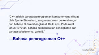 —Bahasa pemrograman C++
“C++ adalah bahasa pemrograman komputer yang dibuat
oleh Bjarne Stroustrup, yang merupakan perkembangan
dari bahasa C dikembangkan di Bell Labs. Pada awal
tahun 1970-an, bahasa itu merupakan peningkatan dari
bahasa sebelumnya, yaitu B.”
Farichah, S.Kom
 