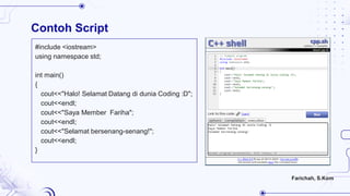 Contoh Script
#include <iostream>
using namespace std;
int main()
{
cout<<"Halo! Selamat Datang di dunia Coding :D";
cout<<endl;
cout<<"Saya Member Fariha";
cout<<endl;
cout<<"Selamat bersenang-senang!";
cout<<endl;
}
Farichah, S.Kom
 