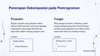Mirip dengan prosedur. Bedanya, pada
fungsi terdapat parameter formal berupa
variabel yang dijelaskan dan diberi nama
sesuai tipe data nya masing-masing.
Contoh:
Penerapan Dekomposisi pada Pemrograman
Prosedur Fungsi
Cetak_Nama
{
Write („Fariha‟)
}
Bagian program yang terpisah dalam
sebuah blok tersendiri, berfungsi sebagai
subprogram yang dapat dikenali dan
digunakan dalam sebuag program utuh.
Contoh:
Hitung (int a, int b)
{
X = a + b
}
Farichah, S.Kom
 