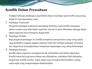 Konflik Dalam Perusahaan
Terdapat beberapa pandangan yang berbeda dalam menyikapi suatu konflik yang sering
terjadi di suatu perusahaan, yaitu :
1. Pandangan Tradisional
Pengamat pandangan tradisional memandang timbulnya suatu konflik merupakan
adanya sesuatu yang salah dalam organisasi, dan hal ini perlu dibetulkan sehingga fungsi
dalam organisasi bisa terintegrasi dengan baik.
2. Pandangan Perilaku
Bagi pengamat pandangan ini, konflik merupakan suatu peristiwa yang sering terjadi
yang disebabkan anggota-anggota orgnisasi terdiri dari berbagai kalangan/ kelompok
dan sangat besar kemungkinannya mempunyai kepentingan yang saling bertentangan
3. Pandangan Interaksi
Konflik dalam organisasi merupakan hal tak terhindarkan dan bahkan diperlukan.
Konflik bukan hal yang harus ditekan atau dihindarkan, melainkan lebih ditekankan
pengelolaan konflik tersebut. Aspek-aspek yang merugikan diminimalkan, sedang
aspek-aspek yang menguntungkan dimaksimalkan.
 