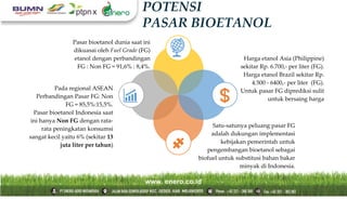 POTENSI
PASAR BIOETANOL
Pasar bioetanol dunia saat ini
dikuasai oleh Fuel Grade (FG)
etanol dengan perbandingan
FG : Non FG = 91,6% : 8,4%.
Pada regional ASEAN
Perbandingan Pasar FG: Non
FG = 85,5%:15,5%.
Pasar bioetanol Indonesia saat
ini hanya Non FG dengan rata-
rata peningkatan konsumsi
sangat kecil yaitu 6% (sekitar 13
juta liter per tahun)
Harga etanol Asia (Philippine)
sekitar Rp. 6.700,- per liter (FG).
Harga etanol Brazil sekitar Rp.
4.500 - 6400,- per liter (FG).
Untuk pasar FG diprediksi sulit
untuk bersaing harga
Satu-satunya peluang pasar FG
adalah dukungan implementasi
kebijakan pemerintah untuk
pengembangan bioetanol sebagai
biofuel untuk substitusi bahan bakar
minyak di Indonesia.
 
