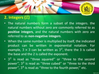2. Integers (ℤ)
• The natural numbers form a subset of the integers. the
natural numbers without zero are commonly referred to as
positive integers, and the natural numbers with zero are
referred to as non-negative integers.
• When the same number is multiplied by itself, the indicated
product can be written in exponential notation. For
example, 3 × 3 can be written as 32
, there the 3 is called
the base and the 2 is called the exponent.
• 32 is read as ‘‘three squared’’ or ‘‘three to the second
power’’, 33
is read as ‘‘three cubed’’ or ‘‘three to the third
power’’, 34
is read as ‘‘three to the fourth power,’’ etc.
 