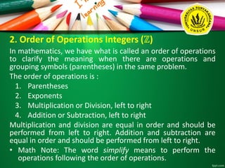 2. Order of Operations Integers (ℤ)
In mathematics, we have what is called an order of operations
to clarify the meaning when there are operations and
grouping symbols (parentheses) in the same problem.
The order of operations is :
1. Parentheses
2. Exponents
3. Multiplication or Division, left to right
4. Addition or Subtraction, left to right
Multiplication and division are equal in order and should be
performed from left to right. Addition and subtraction are
equal in order and should be performed from left to right.
• Math Note: The word simplify means to perform the
operations following the order of operations.
 