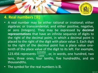4. Real numbers (ℝ)
• A real number may be either rational or irrational; either
algebraic or transcendental; and either positive, negative,
or zero (Integers). They may be expressed by decimal
representations that have an infinite sequence of digits to
the right of the decimal point, in which a decimal point is
placed to the right of the digit with place value 1. Each digit
to the right of the decimal point has a place value one-
tenth of the place value of the digit to its left. For example,
123.456 represents
123456
1000
, or, in words, one hundred, two
tens, three ones, four tenths, five hundredths, and six
thousandths.
• The symbol for the real numbers is ℝ.
 