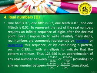 4. Real numbers (ℝ)
• One half is 0.5, one fifth is 0.2, one tenth is 0.1, and one
fiftieth is 0.02. To represent the rest of the real numbers
requires an infinite sequence of digits after the decimal
point. Since it impossible to write infinitely many digits,
real numbers are commonly represented by rounding or
truncating this sequence, or by establishing a pattern,
such as 0.333..., with an ellipsis to indicate that the
pattern continues. Thus 123.456 is an approximation of
any real number between
123456
1000
or
123456
1000
(rounding) or
any real number between
123456
1000
or
123456
1000
(truncation).
 
