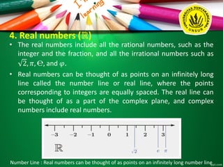 4. Real numbers (ℝ)
• The real numbers include all the rational numbers, such as the
integer and the fraction, and all the irrational numbers such as
2, 𝜋, ℮, and 𝜑.
• Real numbers can be thought of as points on an infinitely long
line called the number line or real line, where the points
corresponding to integers are equally spaced. The real line can
be thought of as a part of the complex plane, and complex
numbers include real numbers.
Number Line : Real numbers can be thought of as points on an infinitely long number line
 