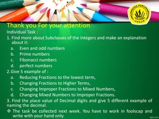 Thank you For your attention
Individual Task :
1. Find more about Subclasses of the integers and make an explanation
about it:
a. Even and odd numbers
b. Prime numbers
c. Fibonacci numbers
d. perfect numbers
2.Give 5 example of :
a. Reducing Fractions to the lowest term,
b. Changing Fractions to Higher Terms,
c. Changing Improper Fractions to Mixed Numbers,
d. Changing Mixed Numbers to Improper Fractions.
3. Find the place value of Decimal digits and give 5 different example of
naming the decimal.
 The task be collected next week. You have to work in foolscap and
write with your hand only.
 