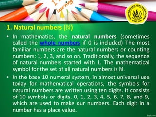 1. Natural numbers (ℕ)
• In mathematics, the natural numbers (sometimes
called the whole numbers if 0 is included) The most
familiar numbers are the natural numbers or counting
numbers: 1, 2, 3, and so on. Traditionally, the sequence
of natural numbers started with 1. The mathematical
symbol for the set of all natural numbers is ℕ.
• In the base 10 numeral system, in almost universal use
today for mathematical operations, the symbols for
natural numbers are written using ten digits. It consists
of 10 symbols or digits, 0, 1, 2, 3, 4, 5, 6, 7, 8, and 9,
which are used to make our numbers. Each digit in a
number has a place value.
 