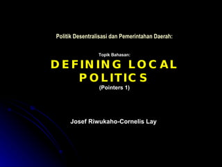 Politik Desentralisasi dan Pemerintahan Daerah: Josef Riwukaho-Cornelis Lay Topik Bahasan: DEFINING LOCAL POLITICS (Pointers 1) 