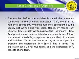Basic Concepts of Algebra
• The number before the variable is called the numerical
coefficient. In the algebraic expression ‘‘3𝑥’’, the 3 is the
numerical coefficient. When the numerical coefficient is 1, it is
usually not written and vice versa. Hence, 𝑥𝑦 means 1𝑥𝑦.
Likewise, 1𝑥𝑦 is usually written as 𝑥𝑦. Also −𝑥𝑦 means −1𝑥𝑦.
• An algebraic expression consists of one or more terms. A term
is a number or variable, or a product or a quotient of numbers
and variables. Terms are connected by + or − signs. For
example, the expression 3𝑥 + 2𝑦 − 6 has 3 terms. The
expression 8𝑝 + 2𝑞 has two terms, and the expression 6𝑥2
𝑦
consists of one term.
 