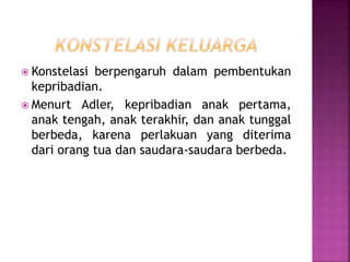  Konstelasi berpengaruh dalam pembentukan
kepribadian.
 Menurt Adler, kepribadian anak pertama,
anak tengah, anak terakhir, dan anak tunggal
berbeda, karena perlakuan yang diterima
dari orang tua dan saudara-saudara berbeda.
 