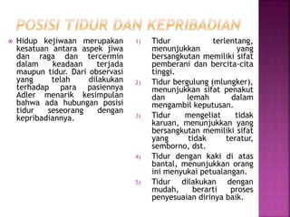  Hidup kejiwaan merupakan
kesatuan antara aspek jiwa
dan raga dan tercermin
dalam keadaan terjada
maupun tidur. Dari observasi
yang telah dilakukan
terhadap para pasiennya
Adler menarik kesimpulan
bahwa ada hubungan posisi
tidur seseorang dengan
kepribadiannya.
1) Tidur terlentang,
menunjukkan yang
bersangkutan memiliki sifat
pemberani dan bercita-cita
tinggi.
2) Tidur bergulung (mlungker),
menunjukkan sifat penakut
dan lemah dalam
mengambil keputusan.
3) Tidur mengeliat tidak
karuan, menunjukkan yang
bersangkutan memiliki sifat
yang tidak teratur,
semborno, dst.
4) Tidur dengan kaki di atas
bantal, menunjukkan orang
ini menyukai petualangan.
5) Tidur dilakukan dengan
mudah, berarti proses
penyesuaian dirinya baik.
 