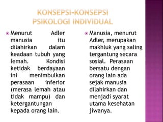  Menurut Adler
manusia itu
dilahirkan dalam
keadaan tubuh yang
lemah. Kondisi
ketidak berdayaan
ini menimbulkan
perasaan inferior
(merasa lemah atau
tidak mampu) dan
ketergantungan
kepada orang lain.
 Manusia, menurut
Adler, merupakan
makhluk yang saling
tergantung secara
sosial. Perasaan
bersatu dengan
orang lain ada
sejak manusia
dilahirkan dan
menjadi syarat
utama kesehatan
jiwanya.
 