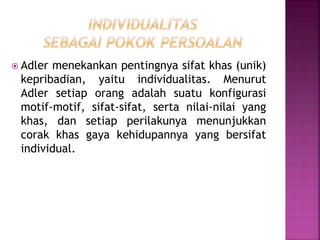  Adler menekankan pentingnya sifat khas (unik)
kepribadian, yaitu individualitas. Menurut
Adler setiap orang adalah suatu konfigurasi
motif-motif, sifat-sifat, serta nilai-nilai yang
khas, dan setiap perilakunya menunjukkan
corak khas gaya kehidupannya yang bersifat
individual.
 