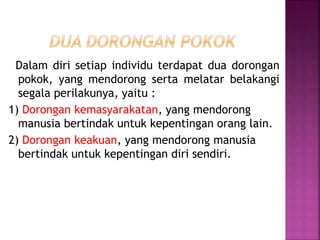 Dalam diri setiap individu terdapat dua dorongan
pokok, yang mendorong serta melatar belakangi
segala perilakunya, yaitu :
1) Dorongan kemasyarakatan, yang mendorong
manusia bertindak untuk kepentingan orang lain.
2) Dorongan keakuan, yang mendorong manusia
bertindak untuk kepentingan diri sendiri.
 