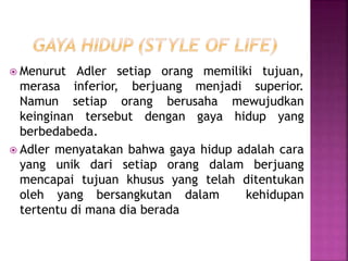  Menurut Adler setiap orang memiliki tujuan,
merasa inferior, berjuang menjadi superior.
Namun setiap orang berusaha mewujudkan
keinginan tersebut dengan gaya hidup yang
berbedabeda.
 Adler menyatakan bahwa gaya hidup adalah cara
yang unik dari setiap orang dalam berjuang
mencapai tujuan khusus yang telah ditentukan
oleh yang bersangkutan dalam kehidupan
tertentu di mana dia berada
 