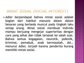  Adler berpendapat bahwa minat sosial adalah
bagian dari hakikat manusia dalam dalam
besaran yang berbeda muncul pada tingkah laku
setiap orang. Minat sosial membuat individu
mampu berjuang mengejar superioritas dengan
cara yang sehat dan tidak tersesat ke salah suai.
Bahwa semua kegagalan, neurotik, psikotik,
kriminal, pemabuk, anak bermasalah, dst.,
menurut Adler, terjadi karena penderita kurang
memiliki minat sosial.
 