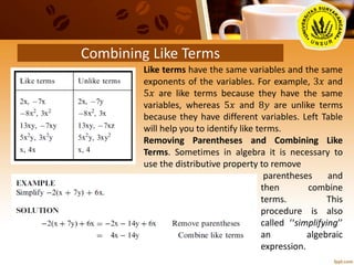 Combining Like Terms
Like terms have the same variables and the same
exponents of the variables. For example, 3𝑥 and
5𝑥 are like terms because they have the same
variables, whereas 5𝑥 and 8𝑦 are unlike terms
because they have different variables. Left Table
will help you to identify like terms.
Removing Parentheses and Combining Like
Terms. Sometimes in algebra it is necessary to
use the distributive property to remove
parentheses and
then combine
terms. This
procedure is also
called ‘‘simplifying’’
an algebraic
expression.
 