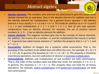 Abstract algebra
• Identity elements: The numbers zero and one are abstracted to give the notion of an
identity element for an operation. Zero is the identity element for addition and one is
the identity element for multiplication. For a general binary operator ∗ the identity
element e must satisfy a ∗ e = a and e ∗ a = a. This holds for addition as a + 0 = a and 0
+ a = a and multiplication a × 1 = a and 1 × a = a. Not all sets and operator
combinations have an identity element; for example, the set of positive natural
numbers (1, 2, 3, ...) has no identity element for addition.
• Inverse elements: The negative numbers give rise to the concept of inverse elements.
For addition, the inverse of a is written −a, and for multiplication the inverse is written
a−1. A general two-sided inverse element a−1 satisfies the property that a ∗ a−1 = 1 and
a−1 ∗ a = 1 .
• Associativity: Addition of integers has a property called associativity. That is, the
grouping of the numbers to be added does not affect the sum. For example: (2 + 3) + 4
= 2 + (3 + 4). In general, this becomes (a ∗ b) ∗ c = a ∗ (b ∗ c). This property is shared by
most binary operations, but not subtraction or division or octonion multiplication.
• Commutativity: Addition and multiplication of real numbers are both commutative.
That is, the order of the numbers does not affect the result. For example: 2 + 3 = 3 + 2.
In general, this becomes a ∗ b = b ∗ a. This property does not hold for all binary
operations. For example, matrix multiplication and quaternion multiplication are both
non-commutative.
 
