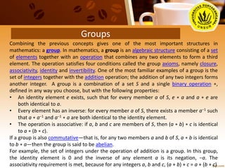 Groups
Combining the previous concepts gives one of the most important structures in
mathematics: a group. In mathematics, a group is an algebraic structure consisting of a set
of elements together with an operation that combines any two elements to form a third
element. The operation satisfies four conditions called the group axioms, namely closure,
associativity, identity and invertibility. One of the most familiar examples of a group is the
set of integers together with the addition operation; the addition of any two integers forms
another integer. A group is a combination of a set S and a single binary operation ∗,
defined in any way you choose, but with the following properties:
• An identity element e exists, such that for every member a of S, e ∗ a and a ∗ e are
both identical to a.
• Every element has an inverse: for every member a of S, there exists a member a−1 such
that a ∗ a−1 and a−1 ∗ a are both identical to the identity element.
• The operation is associative: if a, b and c are members of S, then (a ∗ b) ∗ c is identical
to a ∗ (b ∗ c).
If a group is also commutative—that is, for any two members a and b of S, a ∗ b is identical
to b ∗ a—then the group is said to be abelian.
For example, the set of integers under the operation of addition is a group. In this group,
the identity element is 0 and the inverse of any element a is its negation, −a. The
associativity requirement is met, because for any integers a, b and c, (a + b) + c = a + (b + c)
 